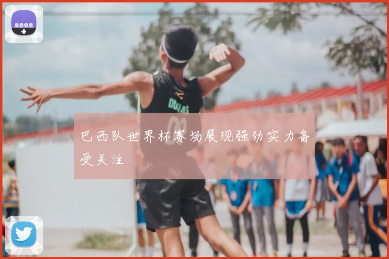 巴西队世界杯赛场展现强劲实力备受关注
