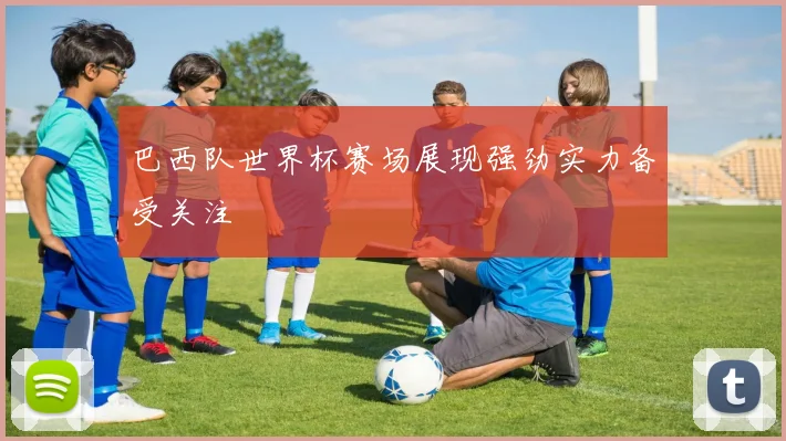 巴西队世界杯赛场展现强劲实力备受关注