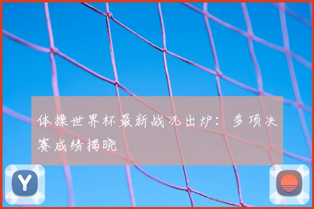 体操世界杯最新战况出炉:多项决赛成绩揭晓