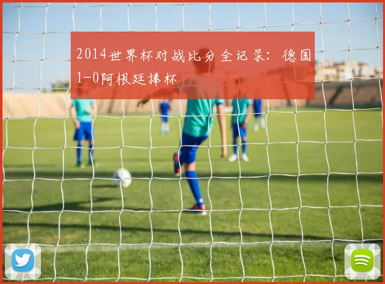 2014世界杯对战比分全记录:德国1-0阿根廷捧杯
