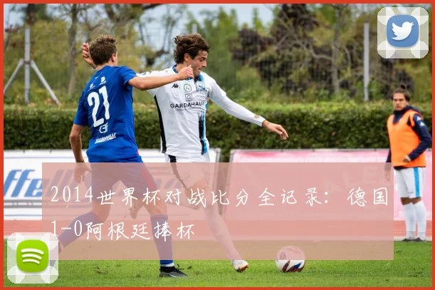 2014世界杯对战比分全记录:德国1-0阿根廷捧杯