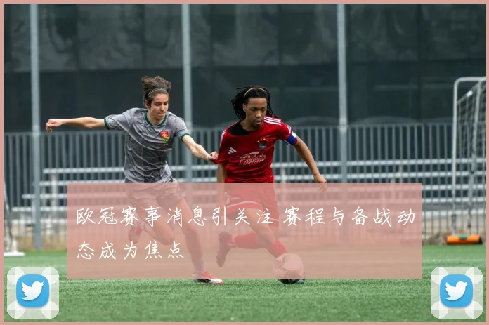 欧冠赛事消息引关注 赛程与备战动态成为焦点