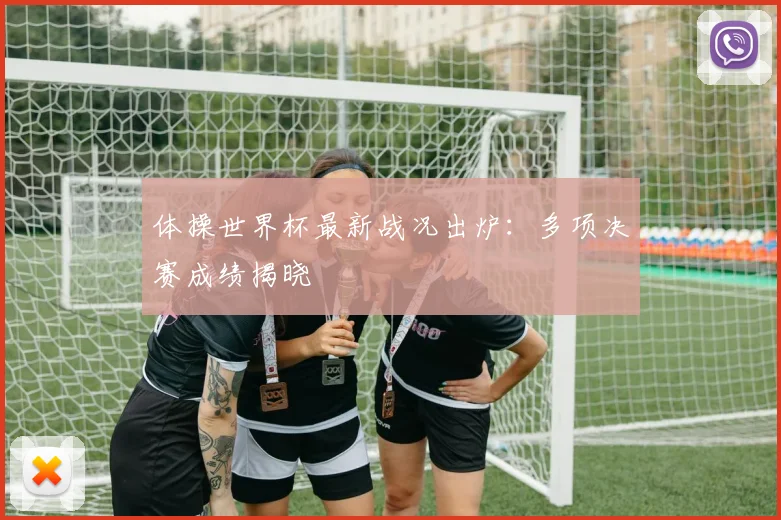 体操世界杯最新战况出炉:多项决赛成绩揭晓