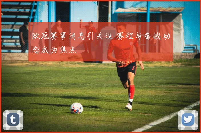 欧冠赛事消息引关注 赛程与备战动态成为焦点