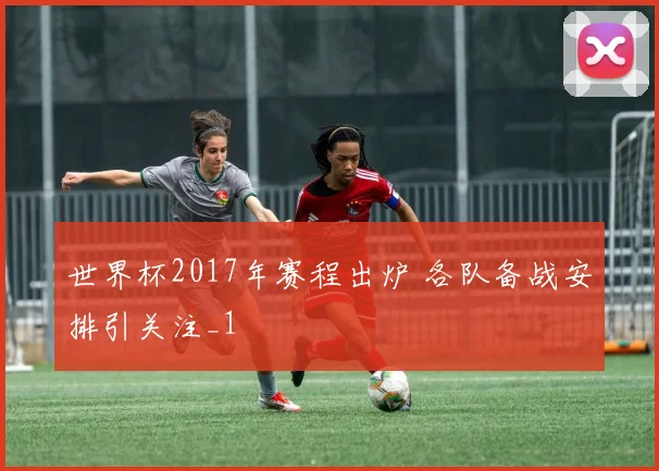 世界杯2017年赛程出炉 各队备战安排引关注_1