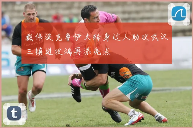 戴伟浚克鲁伊夫转身过人助攻武汉三镇进攻端再添亮点