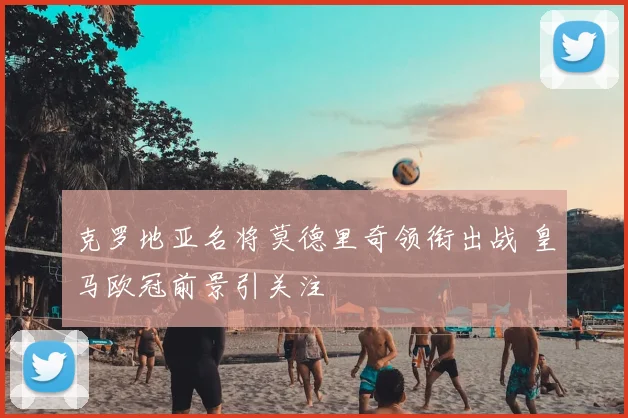 克罗地亚名将莫德里奇领衔出战 皇马欧冠前景引关注