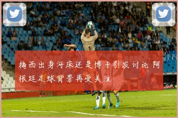 梅西出身河床还是博卡引发讨论 阿根廷足球背景再受关注