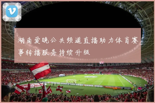 湖南爱晚公共频道直播助力体育赛事转播服务持续升级