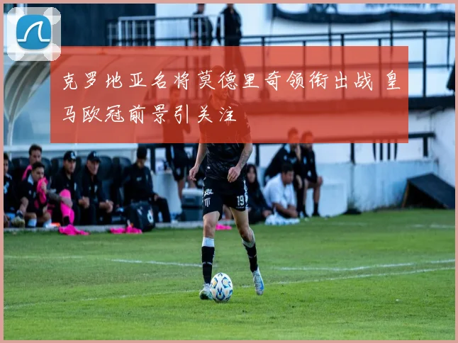 克罗地亚名将莫德里奇领衔出战 皇马欧冠前景引关注